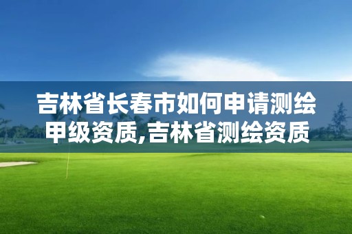 吉林省長春市如何申請測繪甲級資質,吉林省測繪資質延期