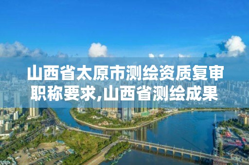 山西省太原市測繪資質復審職稱要求,山西省測繪成果管理條例