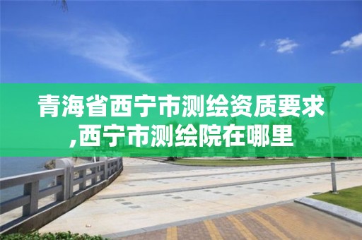 青海省西寧市測繪資質要求,西寧市測繪院在哪里