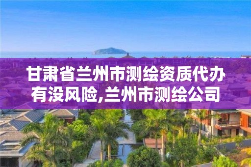 甘肅省蘭州市測(cè)繪資質(zhì)代辦有沒風(fēng)險(xiǎn),蘭州市測(cè)繪公司有哪些