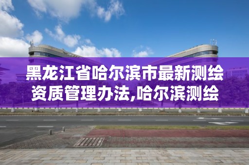 黑龍江省哈爾濱市最新測繪資質管理辦法,哈爾濱測繪局是干什么的