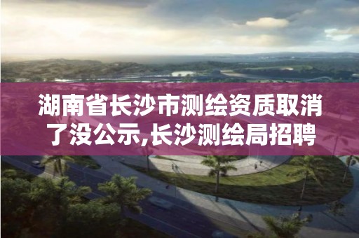 湖南省長沙市測繪資質(zhì)取消了沒公示,長沙測繪局招聘信息