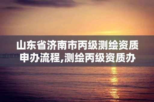 山東省濟南市丙級測繪資質申辦流程,測繪丙級資質辦理