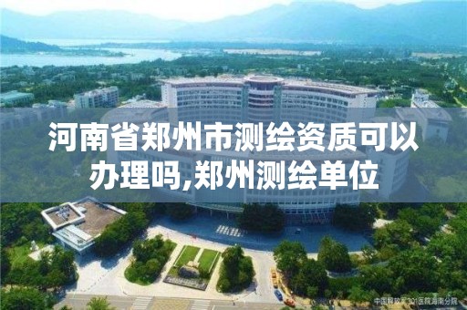 河南省鄭州市測繪資質可以辦理嗎,鄭州測繪單位