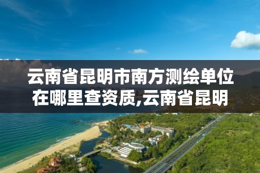 云南省昆明市南方測繪單位在哪里查資質,云南省昆明市南方測繪單位在哪里查資質。