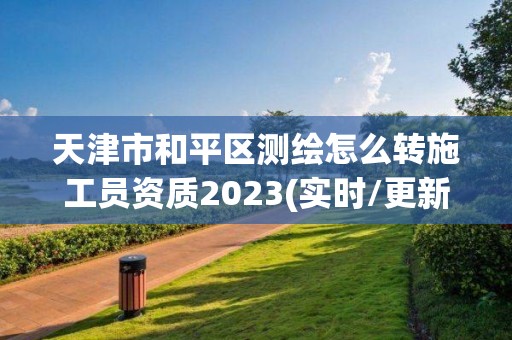 天津市和平區測繪怎么轉施工員資質2023(實時/更新中)