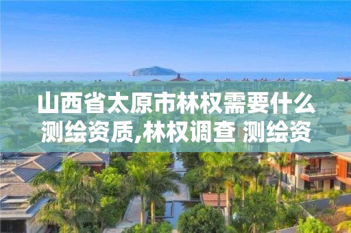 山西省太原市林權需要什么測繪資質,林權調查 測繪資質。