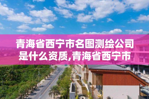 青海省西寧市名圖測繪公司是什么資質,青海省西寧市名圖測繪公司是什么資質單位。