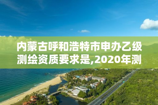 內蒙古呼和浩特市申辦乙級測繪資質要求是,2020年測繪資質乙級需要什么條件。