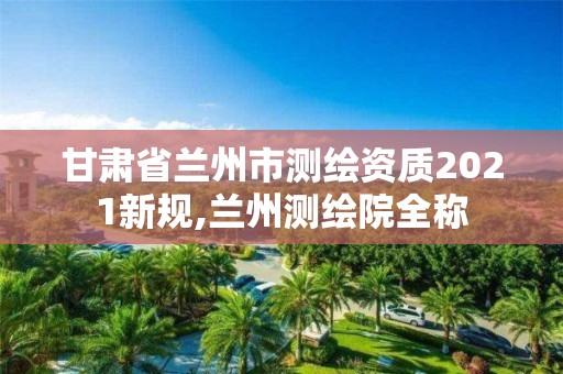 甘肅省蘭州市測繪資質2021新規,蘭州測繪院全稱