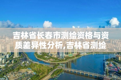 吉林省長春市測繪資格與資質差異性分析,吉林省測繪資質查詢。