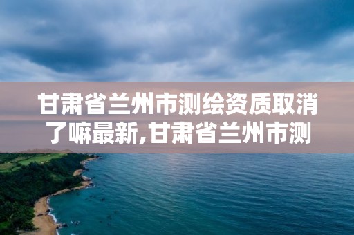 甘肅省蘭州市測繪資質取消了嘛最新,甘肅省蘭州市測繪資質取消了嘛最新公告