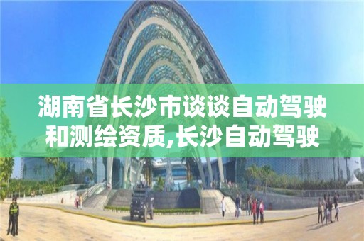 湖南省長沙市談談自動駕駛和測繪資質,長沙自動駕駛為什么走在全國前列。