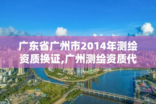 廣東省廣州市2014年測繪資質換證,廣州測繪資質代辦