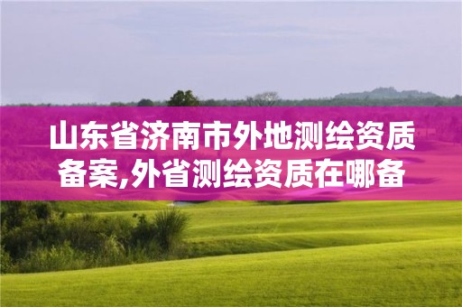 山東省濟(jì)南市外地測(cè)繪資質(zhì)備案,外省測(cè)繪資質(zhì)在哪備案