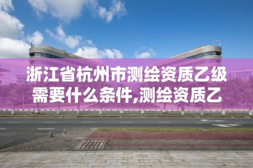 浙江省杭州市測繪資質乙級需要什么條件,測繪資質乙級申報條件。