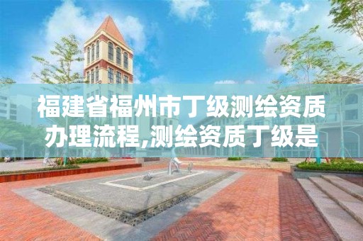 福建省福州市丁級測繪資質辦理流程,測繪資質丁級是什么意思