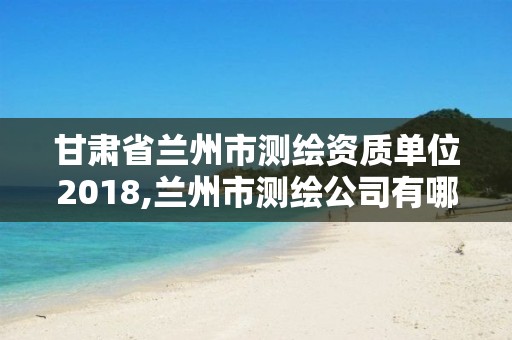 甘肅省蘭州市測繪資質單位2018,蘭州市測繪公司有哪些