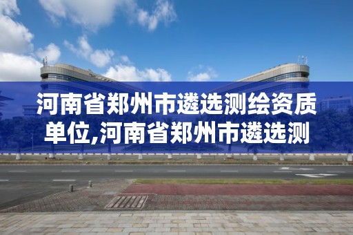 河南省鄭州市遴選測繪資質(zhì)單位,河南省鄭州市遴選測繪資質(zhì)單位名單