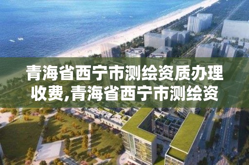 青海省西寧市測(cè)繪資質(zhì)辦理收費(fèi),青海省西寧市測(cè)繪資質(zhì)辦理收費(fèi)多少