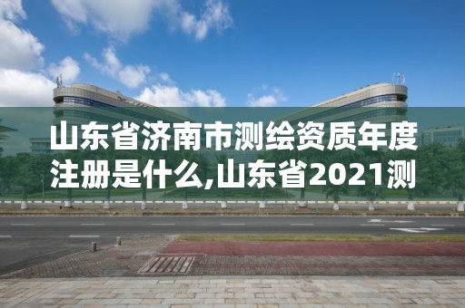 山東省濟南市測繪資質(zhì)年度注冊是什么,山東省2021測繪資質(zhì)延期公告