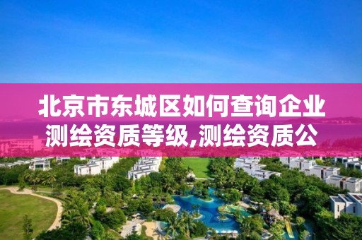 北京市東城區如何查詢企業測繪資質等級,測繪資質公示在哪里查詢。