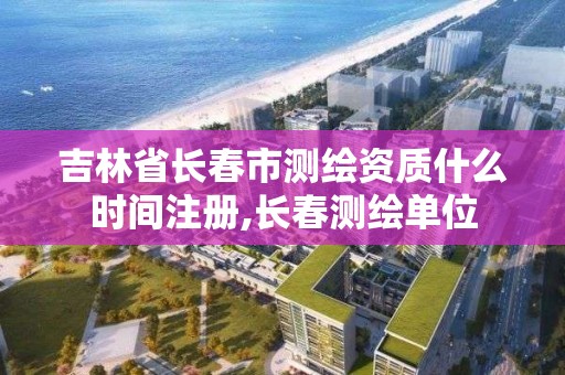 吉林省長春市測繪資質什么時間注冊,長春測繪單位