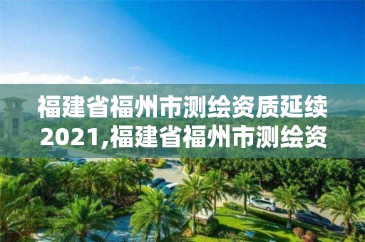 福建省福州市測繪資質延續2021,福建省福州市測繪資質延續2021公告