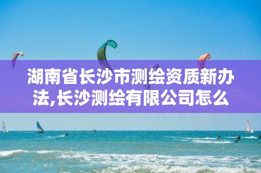 湖南省長沙市測繪資質新辦法,長沙測繪有限公司怎么樣