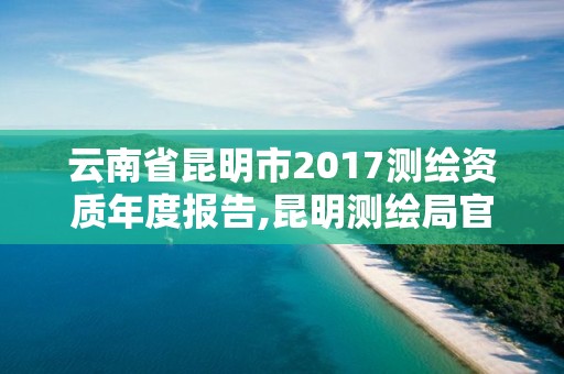 云南省昆明市2017測繪資質年度報告,昆明測繪局官網