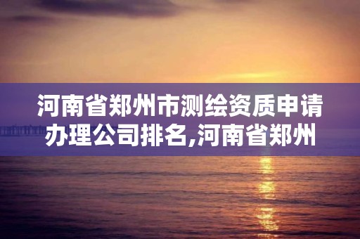 河南省鄭州市測繪資質申請辦理公司排名,河南省鄭州市測繪學校