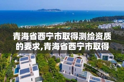 青海省西寧市取得測繪資質的要求,青海省西寧市取得測繪資質的要求有哪些