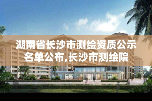 湖南省長沙市測繪資質公示名單公布,長沙市測繪院