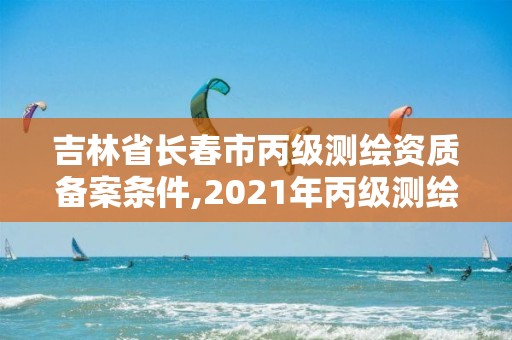 吉林省長春市丙級(jí)測繪資質(zhì)備案條件,2021年丙級(jí)測繪資質(zhì)申請(qǐng)需要什么條件