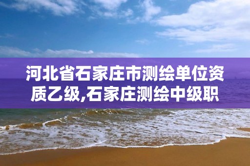 河北省石家莊市測繪單位資質乙級,石家莊測繪中級職稱公示