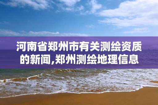 河南省鄭州市有關測繪資質的新聞,鄭州測繪地理信息局