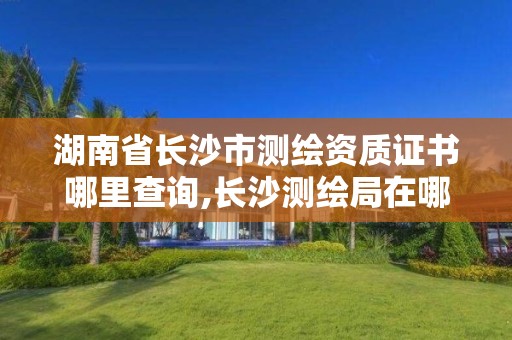 湖南省長沙市測繪資質證書哪里查詢,長沙測繪局在哪。