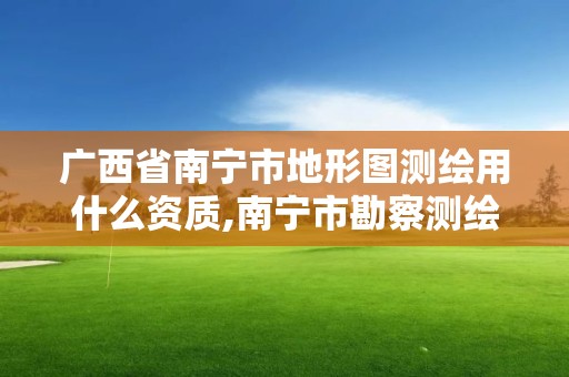 廣西省南寧市地形圖測繪用什么資質,南寧市勘察測繪地理信息院是什么單位。