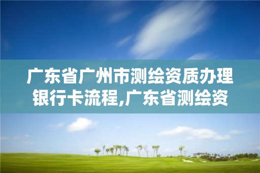 廣東省廣州市測繪資質辦理銀行卡流程,廣東省測繪資質管理系統。