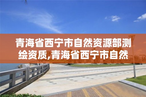 青海省西寧市自然資源部測繪資質,青海省西寧市自然資源部測繪資質認證中心。