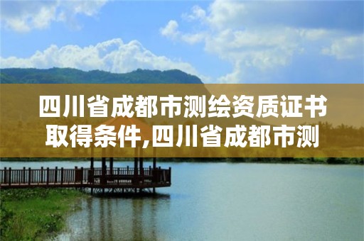 四川省成都市測繪資質(zhì)證書取得條件,四川省成都市測繪資質(zhì)證書取得條件有哪些。