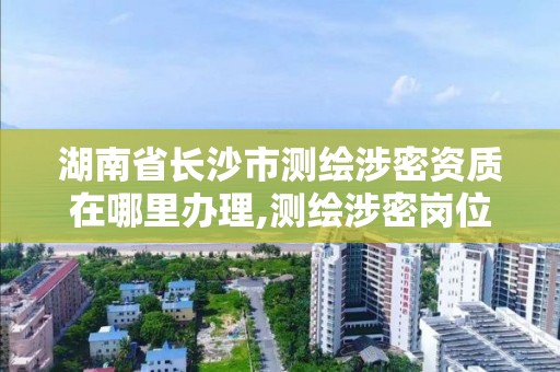 湖南省長沙市測繪涉密資質在哪里辦理,測繪涉密崗位資格證書怎么查詢