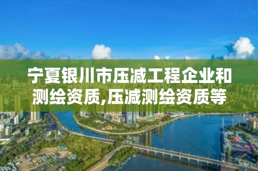 寧夏銀川市壓減工程企業(yè)和測(cè)繪資質(zhì),壓減測(cè)繪資質(zhì)等級(jí)。