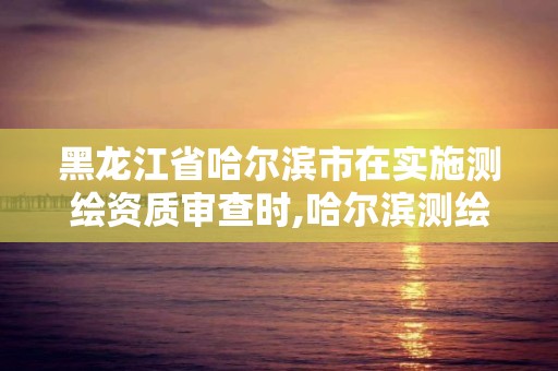 黑龍江省哈爾濱市在實施測繪資質審查時,哈爾濱測繪地理信息局。