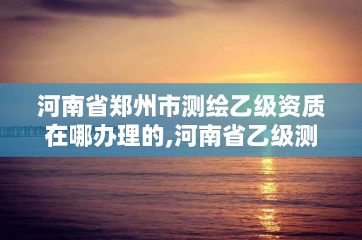 河南省鄭州市測繪乙級資質在哪辦理的,河南省乙級測繪公司有多少家