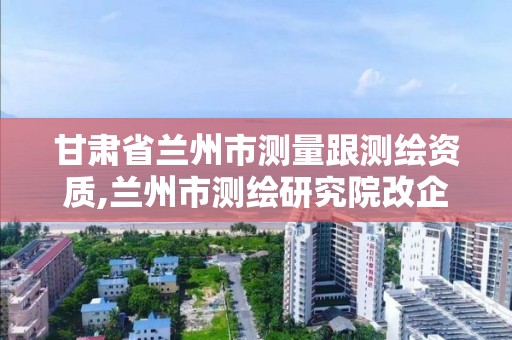 甘肅省蘭州市測量跟測繪資質,蘭州市測繪研究院改企了嗎