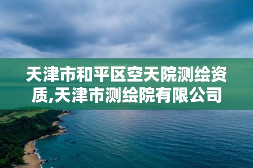 天津市和平區空天院測繪資質,天津市測繪院有限公司還是事業單位嗎