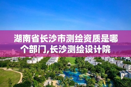 湖南省長沙市測繪資質(zhì)是哪個部門,長沙測繪設(shè)計院