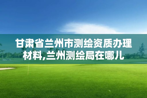 甘肅省蘭州市測繪資質(zhì)辦理材料,蘭州測繪局在哪兒