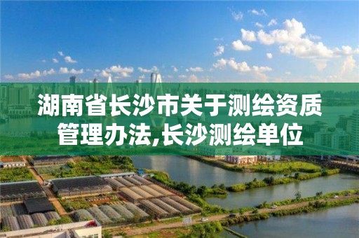 湖南省長沙市關于測繪資質管理辦法,長沙測繪單位